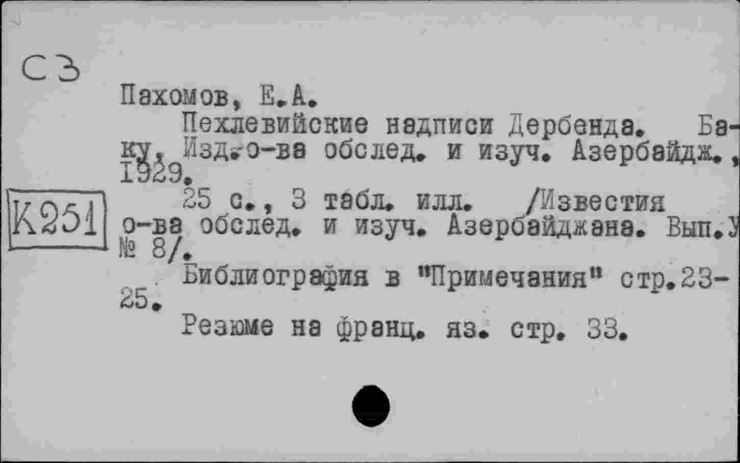 ﻿К251
Пахомов, Е.А.
Пехлевийские надписи Дербенда. Ба-к^^Изд»о-вв обо лед. и изуч. Азербайдж., 25 с., 3 табл. илл. /Известия
о-ва обелед. и изуч. Азербайджана. Вып.З № 8/.
Библиография в "Примечания” стр.23-
Резаме на франц, яз. стр. 33.